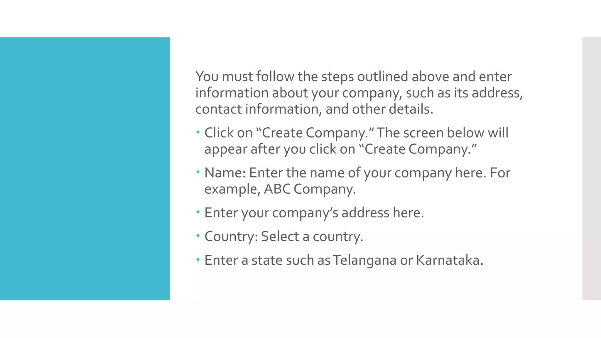 You must follow the steps outlined above and enter
information about your company, such as its address,
contact information, and other details.
 Click on “Create Company.”The screen below will
appear after you click on “Create Company.”
 Name: Enter the name of your company here. For
example, ABC Company.
 Enter your company’s address here.
 Country: Select a country.
 Enter a state such asTelangana or Karnataka.
 