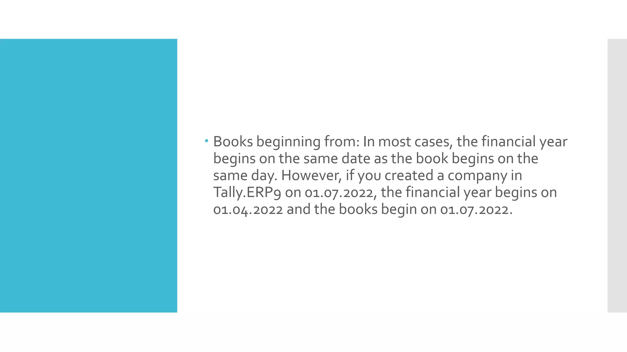  Books beginning from: In most cases, the financial year
begins on the same date as the book begins on the
same day. However, if you created a company in
Tally.ERP9 on 01.07.2022, the financial year begins on
01.04.2022 and the books begin on 01.07.2022.
 
