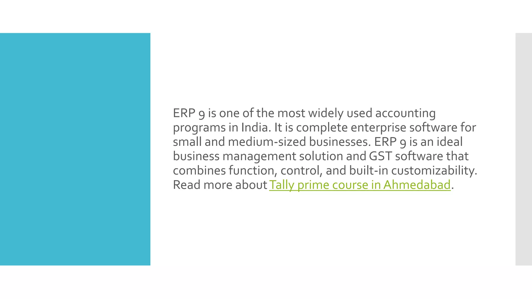ERP 9 is one of the most widely used accounting
programs in India. It is complete enterprise software for
small and medium-sized businesses. ERP 9 is an ideal
business management solution and GST software that
combines function, control, and built-in customizability.
Read more aboutTally prime course in Ahmedabad.
 