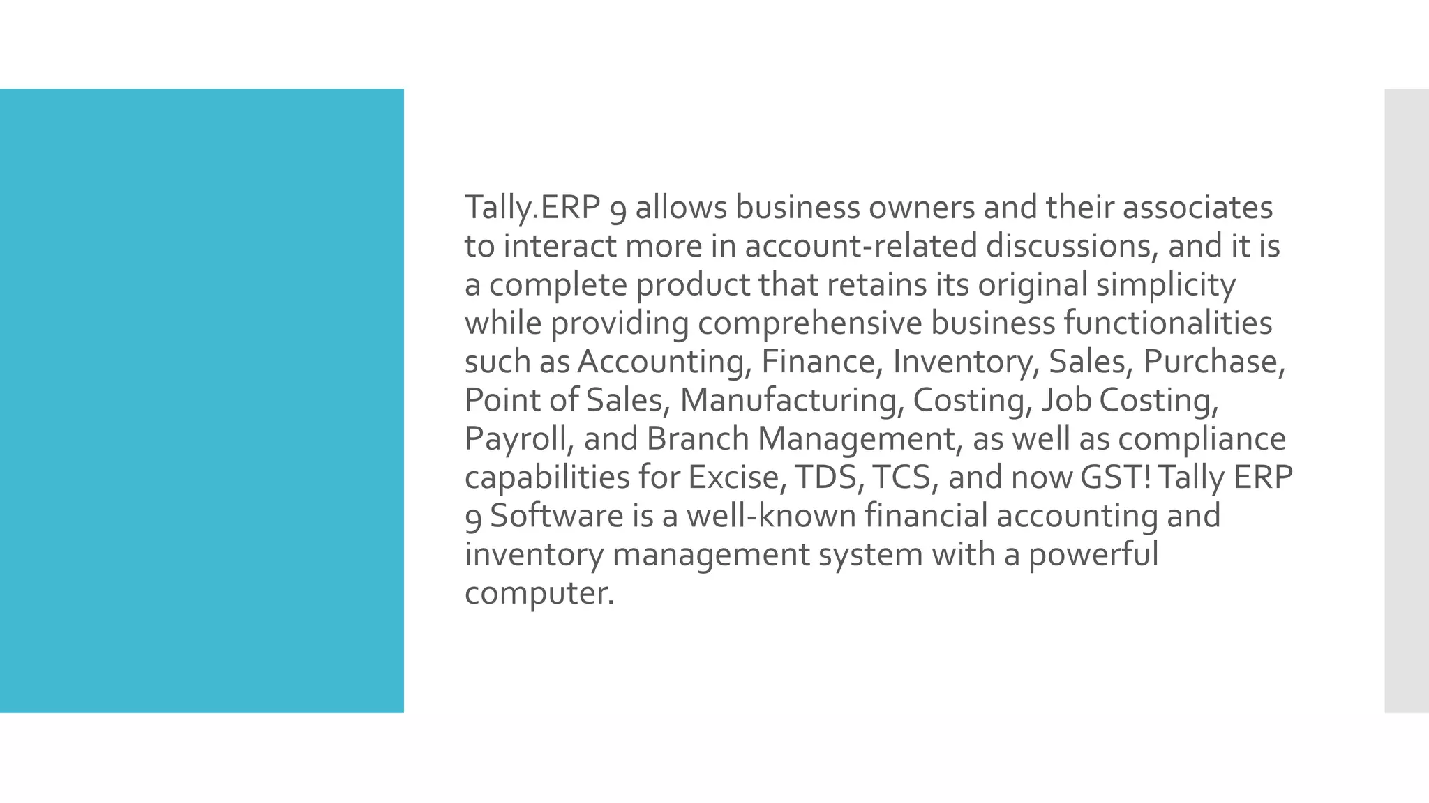 Tally.ERP 9 allows business owners and their associates
to interact more in account-related discussions, and it is
a complete product that retains its original simplicity
while providing comprehensive business functionalities
such as Accounting, Finance, Inventory, Sales, Purchase,
Point of Sales, Manufacturing, Costing, Job Costing,
Payroll, and Branch Management, as well as compliance
capabilities for Excise,TDS,TCS, and now GST!Tally ERP
9 Software is a well-known financial accounting and
inventory management system with a powerful
computer.
 