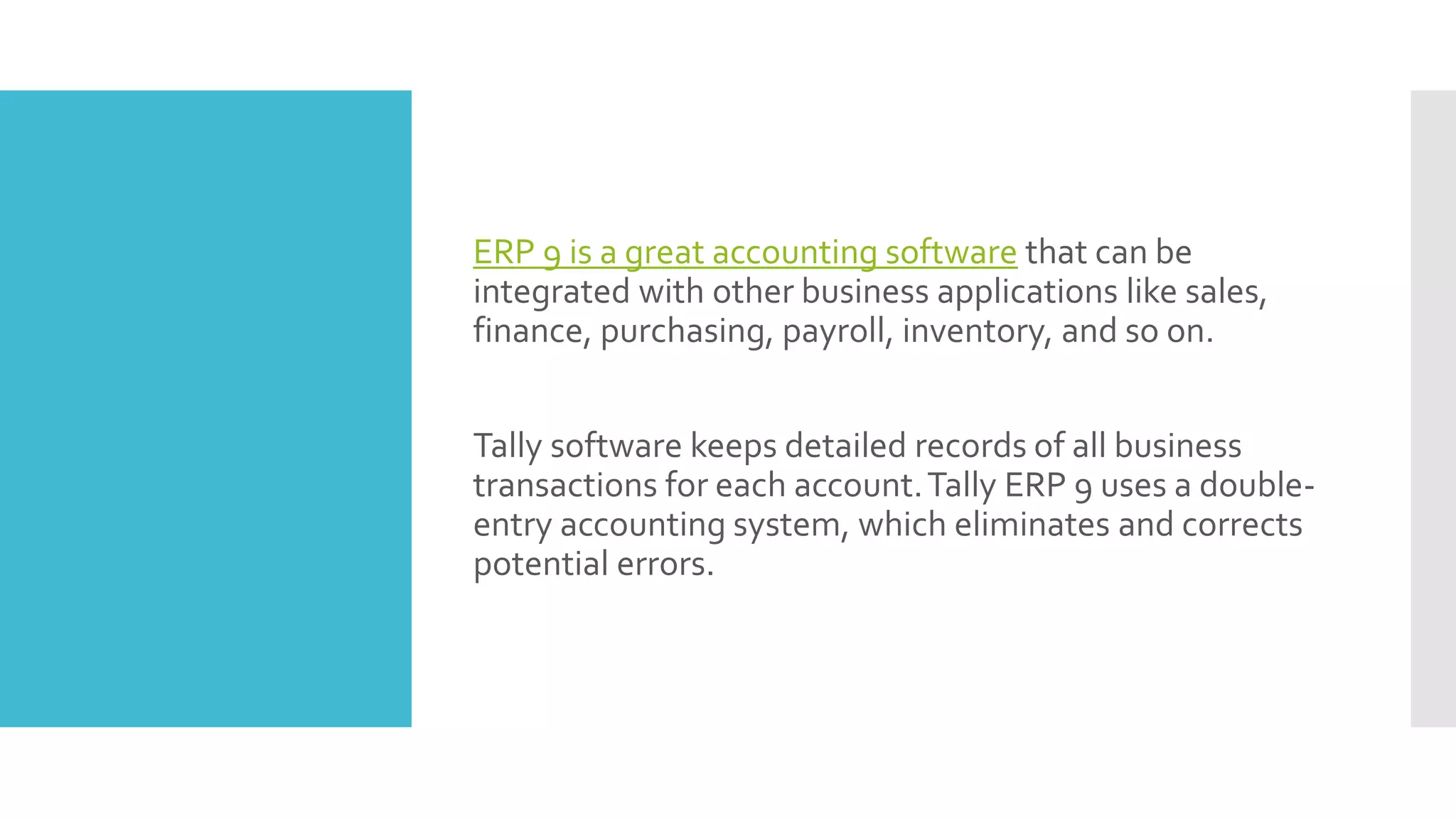 ERP 9 is a great accounting software that can be
integrated with other business applications like sales,
finance, purchasing, payroll, inventory, and so on.
Tally software keeps detailed records of all business
transactions for each account.Tally ERP 9 uses a double-
entry accounting system, which eliminates and corrects
potential errors.
 