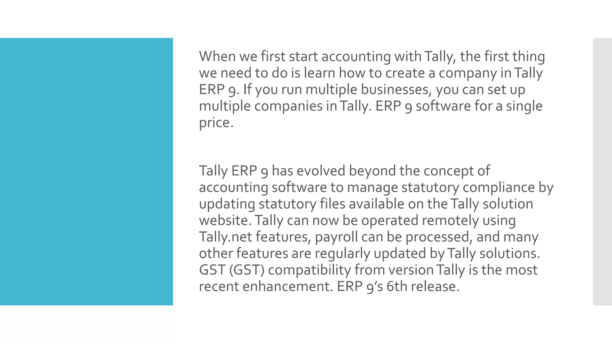 When we first start accounting withTally, the first thing
we need to do is learn how to create a company inTally
ERP 9. If you run multiple businesses, you can set up
multiple companies inTally. ERP 9 software for a single
price.
Tally ERP 9 has evolved beyond the concept of
accounting software to manage statutory compliance by
updating statutory files available on theTally solution
website.Tally can now be operated remotely using
Tally.net features, payroll can be processed, and many
other features are regularly updated byTally solutions.
GST (GST) compatibility from versionTally is the most
recent enhancement. ERP 9’s 6th release.
 