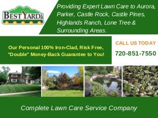 Complete Lawn Care Service Company
CALL US TODAY
Providing Expert Lawn Care to Aurora,
Parker, Castle Rock, Castle Pines,
Highlands Ranch, Lone Tree &
Surrounding Areas.
720-851-7550
Our Personal 100% Iron-Clad, Risk Free,
"Double" Money-Back Guarantee to You!
 