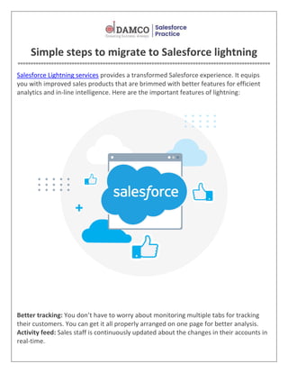 Simple steps to migrate to Salesforce lightning
==================================================================================================
Salesforce Lightning services provides a transformed Salesforce experience. It equips
you with improved sales products that are brimmed with better features for efficient
analytics and in-line intelligence. Here are the important features of lightning:
Better tracking: You don’t have to worry about monitoring multiple tabs for tracking
their customers. You can get it all properly arranged on one page for better analysis.
Activity feed: Sales staff is continuously updated about the changes in their accounts in
real-time.
 