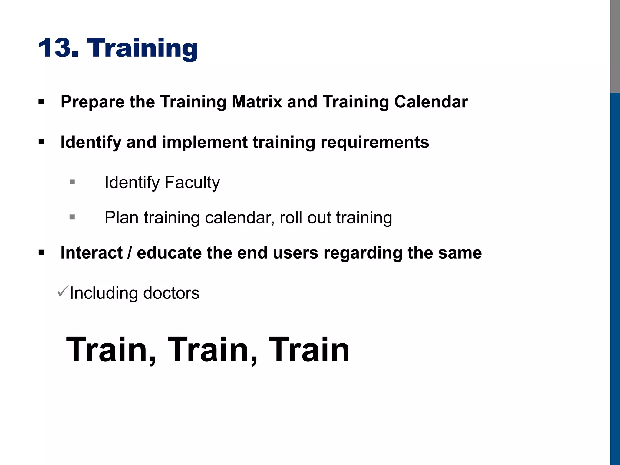 13. Training
 Prepare the Training Matrix and Training Calendar
 Identify and implement training requirements
 Identify Faculty
 Plan training calendar, roll out training
 Interact / educate the end users regarding the same
Including doctors
Train, Train, Train
 