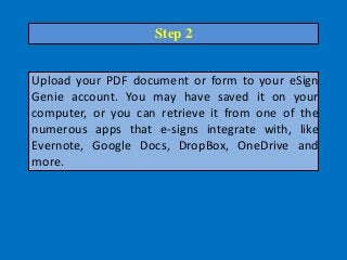 Upload your PDF document or form to your eSign
Genie account. You may have saved it on your
computer, or you can retrieve it from one of the
numerous apps that e-signs integrate with, like
Evernote, Google Docs, DropBox, OneDrive and
more.
Step 2
 