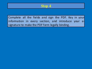 Complete all the fields and sign the PDF. Key in your
information in every section, and introduce your e-
signature to make the PDF form legally binding.
Step 4
 