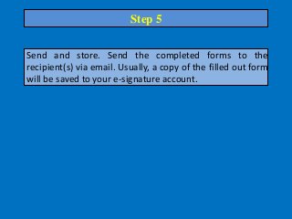 Send and store. Send the completed forms to the
recipient(s) via email. Usually, a copy of the filled out form
will be saved to your e-signature account.
Step 5
 