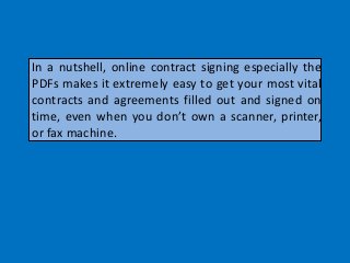 In a nutshell, online contract signing especially the
PDFs makes it extremely easy to get your most vital
contracts and agreements filled out and signed on
time, even when you don’t own a scanner, printer,
or fax machine.
 