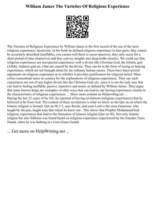 William James The Varieties Of Religious Experience
The Varieties of Religious Experience by William James is the first record of the use of the term
religious experience/ mysticism. In his book he defined religious experience in four parts: they cannot
be accurately described (ineffable), you cannot will them to occur (passive), they only occur for a
short period of time (transitive) and they convey insights into deep truths (noetic). We could say that,
religious experiences are unexpected experiences with a divine (the Christian God, the Islamic god
(Allah), Judaism god etc.) that are caused by the divine. They can be in the form of seeing or hearing
experiences, which are not brought about by the ordinary human senses. There have been several
arguments on religious experience as to whether it provides justification for religious belief. Most
critics concentrate more on science for the explanations of religious experiences. They say such
experiences are not of any higher divine like the Christian God, etc. since it is not the only way that
can lead to feeling ineffable, passive, transitive and noetic as defined by William James. They argue
that some known drugs are examples of other ways that can lead to one having experiences similar to
the characteristics of religious experiences. ... Show more content on Helpwriting.net ...
During the last 22 years of his life, he reported of having revelations (religious experiences) that he
believed to be from God. The content of these revelations is what we know as the Qur an on which the
Islamic religion is formed. Qur an 96:3 5, says Recite, and your Lord is the most Generous, who
taught by the pen, taught man that which he knew not . This shows that Prophet Mohammed had
religious experiences that lead to the formation of Islamic religion (Qur an 96). Not only Islamic
religion but also Sikhism was found based on religious experience experienced by the founder, Guru
Nanak, when he was bathing in a river (Guru Granth
... Get more on HelpWriting.net ...
 