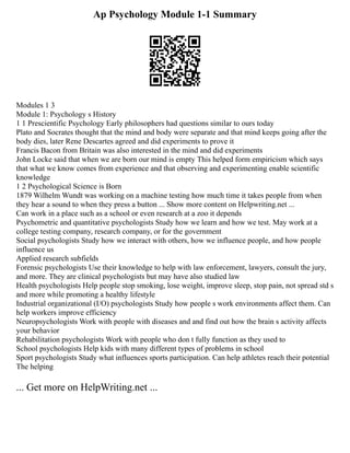 Ap Psychology Module 1-1 Summary
Modules 1 3
Module 1: Psychology s History
1 1 Prescientific Psychology Early philosophers had questions similar to ours today
Plato and Socrates thought that the mind and body were separate and that mind keeps going after the
body dies, later Rene Descartes agreed and did experiments to prove it
Francis Bacon from Britain was also interested in the mind and did experiments
John Locke said that when we are born our mind is empty This helped form empiricism which says
that what we know comes from experience and that observing and experimenting enable scientific
knowledge
1 2 Psychological Science is Born
1879 Wilhelm Wundt was working on a machine testing how much time it takes people from when
they hear a sound to when they press a button ... Show more content on Helpwriting.net ...
Can work in a place such as a school or even research at a zoo it depends
Psychometric and quantitative psychologists Study how we learn and how we test. May work at a
college testing company, research company, or for the government
Social psychologists Study how we interact with others, how we influence people, and how people
influence us
Applied research subfields
Forensic psychologists Use their knowledge to help with law enforcement, lawyers, consult the jury,
and more. They are clinical psychologists but may have also studied law
Health psychologists Help people stop smoking, lose weight, improve sleep, stop pain, not spread std s
and more while promoting a healthy lifestyle
Industrial organizational (I/O) psychologists Study how people s work environments affect them. Can
help workers improve efficiency
Neuropsychologists Work with people with diseases and and find out how the brain s activity affects
your behavior
Rehabilitation psychologists Work with people who don t fully function as they used to
School psychologists Help kids with many different types of problems in school
Sport psychologists Study what influences sports participation. Can help athletes reach their potential
The helping
... Get more on HelpWriting.net ...
 