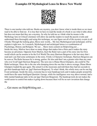 Examples Of Mythological Lenss In Brave New World
There is one teacher who told me: Books are mystery, you don t know what is inside them so we must
read to be able to find out . It is true that we have to read the inside of a book to see what it talks about
but does not mean that they are a mystery. So why he told me so i think what he means is the
Mythology lens in Critical Literature will allow me and the readers to reach the puzzle events and
understand them thoroughly and using this technique, we can figure out all of the mystery events in all
4 books Through the looking glass, Brave new world,... My lens Mythological and archetypal, will be
explain it right now. As I research, Mythological and archetypal lenses is a combination of
Psychology, History and Religion. We use ... Show more content on Helpwriting.net ...
Inside the story, Marlow have done so many things that makes him a Hero and it makes the story
become an adventure. Opposite from Marlow, Kurt the Ruler turn a part of his story into his Own
world which can be assume to be the Evil World The story Harrison Bergeron is the last story that i
read and i can find some archetypes in the story. Firstly is Character Archetype, Harrison Bergeron can
be seen as The Ruler because he is strong, genius; He also said that I am a greater ruler than any man
who ever lived! [pg4 Harrison Bergeron]. The next one is Diana Moon Glampers, she could be The
Rebel archetype. Since she is the one who dumping down the one that is above average, Diana Moon
Glampers loaded the gun again. She aimed it at the musicians and told them they had ten seconds to
get their handicaps back on. [pg5 Harrison Bergeron]. To what I think, this whole story can be one big
Event archetype. Inside the story, everyone has to wear handicap tools and it makes people around the
world have the same Intelligent Quotient: George, while his intelligence was way above normal, had a
little mental handicap radio in his ear [pg1 Harrison Bergeron]. The handicap tools do not makes the
world easier to control but makes it going down because there will be no new invention that change
the
... Get more on HelpWriting.net ...
 