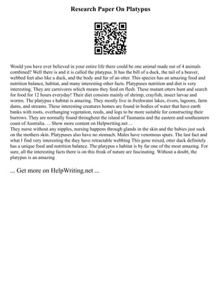 Research Paper On Platypus
Would you have ever believed in your entire life there could be one animal made out of 4 animals
combined? Well there is and it is called the platypus. It has the bill of a duck, the tail of a beaver,
webbed feet also like a duck, and the body and fur of an otter. This species has an amazing food and
nutrition balance, habitat, and many interesting other facts. Platypuses nutrition and diet is very
interesting. They are carnivores which means they feed on flesh. These mutant otters hunt and search
for food for 12 hours everyday! Their diet consists mainly of shrimp, crayfish, insect larvae and
worms. The platypus s habitat is amazing. They mostly live in freshwater lakes, rivers, lagoons, farm
dams, and streams. These interesting creatures homes are found in bodies of water that have earth
banks with roots, overhanging vegetation, reeds, and logs to be more suitable for constructing their
burrows. They are normally found throughout the island of Tasmania and the eastern and southeastern
coast of Australia. ... Show more content on Helpwriting.net ...
They nurse without any nipples, nursing happens through glands in the skin and the babies just suck
on the mothers skin. Platypuses also have no stomach. Males have venomous spurs. The last fact and
what I find very interesting the they have retractable webbing This gene mixed, otter duck definitely
has a unique food and nutrition balance. The platypus s habitat is by far one of the most amazing. For
sure, all the interesting facts there is on this freak of nature are fascinating. Without a doubt, the
platypus is an amazing
... Get more on HelpWriting.net ...
 