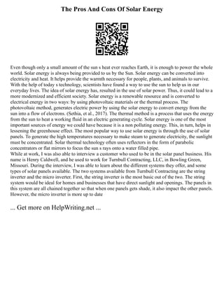 The Pros And Cons Of Solar Energy
Even though only a small amount of the sun s heat ever reaches Earth, it is enough to power the whole
world. Solar energy is always being provided to us by the Sun. Solar energy can be converted into
electricity and heat. It helps provide the warmth necessary for people, plants, and animals to survive.
With the help of today s technology, scientists have found a way to use the sun to help us in our
everyday lives. The idea of solar energy has, resulted in the use of solar power. Thus, it could lead to a
more modernized and efficient society. Solar energy is a renewable resource and is converted to
electrical energy in two ways: by using photovoltaic materials or the thermal process. The
photovoltaic method, generates electric power by using the solar energy to convert energy from the
sun into a flow of electrons. (Sethia, et al., 2017). The thermal method is a process that uses the energy
from the sun to heat a working fluid in an electric generating cycle. Solar energy is one of the most
important sources of energy we could have because it is a non polluting energy. This, in turn, helps in
lessening the greenhouse effect. The most popular way to use solar energy is through the use of solar
panels. To generate the high temperatures necessary to make steam to generate electricity, the sunlight
must be concentrated. Solar thermal technology often uses reflectors in the form of parabolic
concentrators or flat mirrors to focus the sun s rays onto a water filled pipe.
While at work, I was also able to interview a customer who used to be in the solar panel business. His
name is Henry Caldwell, and he used to work for Turnbull Contracting, LLC, in Bowling Green,
Missouri. During the interview, I was able to learn about the different systems they offer, and some
types of solar panels available. The two systems available from Turnbull Contracting are the string
inverter and the micro inverter. First, the string inverter is the most basic out of the two. The string
system would be ideal for homes and businesses that have direct sunlight and openings. The panels in
this system are all chained together so that when one panels gets shade, it also impact the other panels.
However, the micro inverter is more up to date
... Get more on HelpWriting.net ...
 