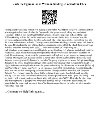 Jack the Egomaniac in William Golding s Lord of the Flies
Having an individual take control over a group is inevitable. Adolf Hitler took over Germany; at first
he was appointed as chancellor but the Germans let him get away with taking over as dictator
(Truemen , 2013). It was out of fear that the Germans let him be in power. In Lord of the Flies,
William Golding utilizes Jack as the most important character in the novel because of how his
psychological personality affects the plot. Jack, much like Hitler, gains control by instilling fear into
the others and takes over as leader. Throughout the whole book Golding continues to use Jack to twist
the story. He stands in the way of the other boys success in getting off of the island. Jack is motivated
by his id and seeks authority at all costs, ... Show more content on Helpwriting.net ...
Jack tries hard to turn everyone against Ralph by saying Hands up [...] whoever wants Ralph not to be
chief? (118). Jack pushes boundaries throughout the whole book because he was not elected to be
chief. He continuously tries to cast the group away from Ralph and begins to embrace savagery and
violence. Once again Jack displays himself as the id when he is trying to lure the others away from
Ralph so he can egotistically become in control of the group to get what he wants. Jack picks on Piggy
throughout the whole novel making Piggy seem inferior to everyone; when Jack compares Ralph to
Piggy, he is demoralizing him in front of the group and creating the illusion that he is weak. [Ralph is]
like Piggy. He says things like Piggy. He isn t a proper chief. (50). From the time Jack met Piggy; he
made him look foolish to the group, even the littleuns disrespected him. Now that Jack compares
Ralph to Piggy, he convinces the others that he is better fit as a leader than Ralph. Jack uses his
hunting skills as a bribe to wean the others away from Ralph to his own tribe. I gave you food [...] and
my hunters will protect you from the beast. Who will join my tribe? (139). He tricks the other boys
into thinking that he is going to be a better chief but they only go to his tribe because they are
mortified of the beast. Jack uses their fear of the beast to control them. He makes his tribe sound so
wonderful. Food and
... Get more on HelpWriting.net ...
 