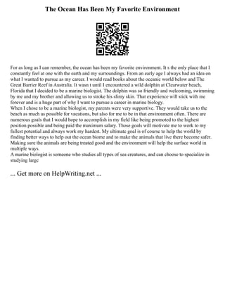 The Ocean Has Been My Favorite Environment
For as long as I can remember, the ocean has been my favorite environment. It s the only place that I
constantly feel at one with the earth and my surroundings. From an early age I always had an idea on
what I wanted to pursue as my career. I would read books about the oceanic world below and The
Great Barrier Reef in Australia. It wasn t until I encountered a wild dolphin at Clearwater beach,
Florida that I decided to be a marine biologist. The dolphin was so friendly and welcoming, swimming
by me and my brother and allowing us to stroke his slimy skin. That experience will stick with me
forever and is a huge part of why I want to pursue a career in marine biology.
When I chose to be a marine biologist, my parents were very supportive. They would take us to the
beach as much as possible for vacations, but also for me to be in that environment often. There are
numerous goals that I would hope to accomplish in my field like being promoted to the highest
position possible and being paid the maximum salary. Those goals will motivate me to work to my
fullest potential and always work my hardest. My ultimate goal is of course to help the world by
finding better ways to help out the ocean biome and to make the animals that live there become safer.
Making sure the animals are being treated good and the environment will help the surface world in
multiple ways.
A marine biologist is someone who studies all types of sea creatures, and can choose to specialize in
studying large
... Get more on HelpWriting.net ...
 