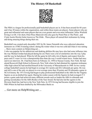 The History Of Basketball
The NBA is a league for professionally paid basketball players are in. It has been around for 68 years
and it has 30 teams within the organization, and within those teams are players. Some players who are
great and influential and some players that are even greater and even more influential. Julius Winfield
Erving ii or Dr. J for short, Peter Press Maravich who also goes by Pistol Pete or The Pistol , and
Clyde Austin Drexler better known as The Glide . These player all earned their nicknames by being
and doing amazing things during their era.
Basketball was created early december 1891 by Dr. James Naismith who was a physical education
instructor at a YMCA training school. during the winter when it was two cold and when it was raining
... Show more content on Helpwriting.net ...
J who was popular for his athleticism and dunking abilities.He may have also had some influence into
the way Michael Jordan had played during his era There were a lot of similarities into the way I play
and the way he had played. When he left the game he left with a lot of dignity and respect from his
peers and if i wasn t to win a championship then thats the way I would wanna leave. Jordan had once
said in an interview. Dr. J had been born on February 22, 1950 in Nassau County, New York. He had
attend Roosevelt High School in Roosevelt, New York where he had obtained his signature nickname.
After high school he had enrolled himself at the University of Massachusetts in 1968. In two varsity
college basketball seasons he had begin to average 26.3 points and 20.2 rebounds per game. He was
and still is one of the only six players to ever average more than 20 points and 20 rebounds a game in
NCAA history. By 1971 Erving had began to play professional basketball in the ABA for the Virginia
Squires as an un drafted free agent. During his rookie season with the Squires he had averaged 27.3
points a game ands had achieved many different awards such as leaden the ABA in rebounds and
getting second place for the ABA Rookie of the Year Award. He had also led the squires to the
Division finals but, had lost to the New York Nets. In 1972 Erving had became eligible to join the
NBA Where he had been drafted by the Milwaukee Bucks as
... Get more on HelpWriting.net ...
 