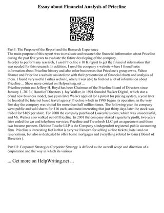 Essay about Financial Analysis of Priceline
Part I: The Purpose of the Report and the Research Experience
The main purpose of this report was to evaluate and research the financial information about Priceline
during the past five years to evaluate the future developing of the company.
In order to perform my research, I used Priceline s 10 K report to get the financial information that
was needed for this research. In addition, I used the company s website where I found basic
information about Priceline history and also other businesses that Priceline s group owns. Yahoo
finance and Priceline s website assisted me with their presentation of financial charts and analysis of
them. I found very useful Forbes website, where I was able to find out a lot of information about
Priceline ... Show more content on Helpwriting.net ...
Priceline points out Jeffery H. Boyd has been Chairman of the Priceline Board of Directors since
January 1, 2013 ( Board of Directors ). Jay Walker, in 1994 founded Walker Digital, which star a
brand new business model, two years later Walker applied for a patent for pricing system, a year later
he founded the Internet based travel agency Priceline which in 1998 begun its operation, in the very
first day the company was visited for more than half million times. The following year the company
went public and sold shares for $16 each, and most interesting that just thirty days later the stock was
traded for $165 per share. For 2000 the company purchased Lowesfares.com, which was unsuccessful,
and Mr. Walker also walked out of Priceline. In 2001 the company staked a quarterly profit, two years
later ended the car and telephone services; Priceline and Travelweb LLC got an agreement and these
two became partners. Deloitte Touche LLP is the Company s independent registered public accounting
firm. Priceline s interesting fact is that is very well known for selling airline tickets, hotel and car
reservations, but also is dedicated to offer home mortgages and everything related to loans ( Board of
Directors ).
Part III: Corporate Strategies Corporate Strategy is defined as the overall scope and direction of a
corporation and the way in which its various
... Get more on HelpWriting.net ...
 