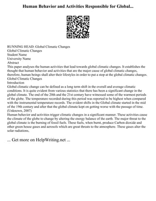 Human Behavior and Activities Responsible for Global...
RUNNING HEAD: Global Climatic Changes
Global Climatic Changes
Student Name
University Name
Abstract
This paper analyses the human activities that lead towards global climatic changes. It establishes the
thought that human behavior and activities that are the major cause of global climatic changes,
therefore, human beings shall alter their lifestyles in order to put a stop at the global climatic changes.
Global Climatic Changes
Introduction
Global climatic change can be defined as a long term shift in the overall and average climatic
conditions. It is quite evident from various statistics that there has been a significant change in the
global climate. The end of the 20th and the 21st century have witnessed some of the warmest periods
of the globe. The temperature recorded during this period was reported to be highest when compared
with the instrumental temperature records. The evident shifts in the Global climate started in the mid
of the 19th century and after that the global climate kept on getting worse with the passage of time.
(Unknown, 2007)
Human behavior and activities trigger climatic changes in a significant manner. These activities cause
the climate of the globe to change by altering the energy balance of the earth. The major threat to the
global climate is the burning of fossil fuels. These fuels, when burnt, produce Carbon dioxide and
other green house gases and aerosols which are great threats to the atmosphere. These gases alter the
solar radiations,
... Get more on HelpWriting.net ...
 
