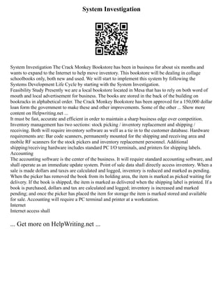 System Investigation
System Investigation The Crack Monkey Bookstore has been in business for about six months and
wants to expand to the Internet to help move inventory. This bookstore will be dealing in collage
schoolbooks only, both new and used. We will start to implement this system by following the
Systems Development Life Cycle by starting with the System Investigation.
Feasibility Study Presently we are a local bookstore located in Mesa that has to rely on both word of
mouth and local advertisement for business. The books are stored in the back of the building on
bookracks in alphabetical order. The Crack Monkey Bookstore has been approved for a 150,000 dollar
loan form the government to make these and other improvements. Some of the other ... Show more
content on Helpwriting.net ...
It must be fast, accurate and efficient in order to maintain a sharp business edge over competition.
Inventory management has two sections: stock picking / inventory replacement and shipping /
receiving. Both will require inventory software as well as a tie in to the customer database. Hardware
requirements are: Bar code scanners, permanently mounted for the shipping and receiving area and
mobile RF scanners for the stock pickers and inventory replacement personnel. Additional
shipping/receiving hardware includes standard PC I/O terminals, and printers for shipping labels.
Accounting
The accounting software is the center of the business. It will require standard accounting software, and
shall operate as an immediate update system. Point of sale data shall directly access inventory. When a
sale is made dollars and taxes are calculated and logged, inventory is reduced and marked as pending.
When the picker has removed the book from its holding area, the item is marked as picked waiting for
delivery. If the book is shipped, the item is marked as delivered when the shipping label is printed. If a
book is purchased, dollars and tax are calculated and logged; inventory is increased and marked
pending; and once the picker has placed the item for storage the item is marked stored and available
for sale. Accounting will require a PC terminal and printer at a workstation.
Internet
Internet access shall
... Get more on HelpWriting.net ...
 