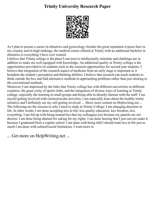 Trinity University Research Paper
As I plan to pursue a career in obstetrics and gynecology, besides the great reputation it poses here in
my country and its high rankings, the medical course offered at Trinity with an additional bachelor in
obstetrics is everything I have ever wanted.
I believe that Trinity college is the place I can trust to intellectually stimulate and challenge me in
addition to make me well equipped with knowledge. An additional quality at Trinity college is the
opportunities provided to its students such as the research opportunities for second year students, I
believe that integration of the research aspect of medicine from an early stage is important as it
broadens the student s perception and thinking abilities. I believe that research can teach students to
think outside the box and find alternative methods to approaching problems rather than just sticking to
the conventional methods.
Moreover, I am impressed by the links that Trinity college has with different universities in different
countries, the great verity of sports clubs, and the integration of diverse ways of learning at Trinity
college; especially the learning in small groups and being able to directly interact with the staff. I see
myself getting involved with extracurricular activities, I am especially keen about the healthy trinity
initiative and I definitely see my self getting involved. ... Show more content on Helpwriting.net ...
The following are the reasons to why I need to study at Trinity College: I am changing direction in
life. In other words; I am done accepting less in life; less quality education, less freedom, less
everything. I am fed up with being treated less that my colleagues just because my parents are not
doctors. I am done being shamed for asking for my rights. I am done hearing that I just can not make it
because I graduated from a regular school. I am done with being told I should want less in life just as
much I am done with culturalsocial limitations. I want more in
... Get more on HelpWriting.net ...
 