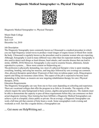 Diagnostic Medical Sonographer vs. Physical Therapist
Diagnostic Medical Sonographer vs. Physical Therapist
Miami Dade College
Professor
SLS 1125
December 1st, 2010
Job Description
The Diagnostic Sonography more commonly known as Ultrasound is a medical procedure in which
you use high frequency sound waves to produce visual images of organs tissues or blood flow inside
the body. Ultrasound is regularly known as the procedure used to examine women who are expecting.
Although, Sonography is used in many different ways other than for expectant mothers. Sonography is
also used to detect such things as heart disease, heart attacks, and vascular disease that can lead to
stroke. (SDMS, 2010) Moreover, Sonography is also used to examine breasts, abdomens, female
reproductive systems, ... Show more content on Helpwriting.net ...
The profession is physically demanding, too; most of a physical therapist s time is spent standing,
crouching, bending, and using her muscles, and long days followed by sore evenings are common.
Also, physical therapists spend about 10 percent of their time on tedious paper work, filing progress
reports and filling out insurance claim forms. This aspect of the job is expected to become more
demanding in the future, as insurers are now targeting rehabilitation therapy for cuts ( Physical
therapist, 2010).
Education Requirements
The Diagnostic Sonography can vary from one to four years depending on schooling and experience.
There are vocational colleges that offer the program in as little as 16 months. The majority of the
schools require the same background in basic science, algebra and general physics. The students must
be able to demonstrate the capacity to pass all these requirements before they can commence on their
actual diagnostic training. Once training has been fulfilled, a Diagnostic Medical Sonographers can
achieve a job in a hospital, clinics public or private. On an average, a Diagnostic Sonographer can
work a full time job that consists of forty hours a week. Some sonographers work evening and
weekends as well. Just like a regular doctor, a Sonographist can
... Get more on HelpWriting.net ...
 