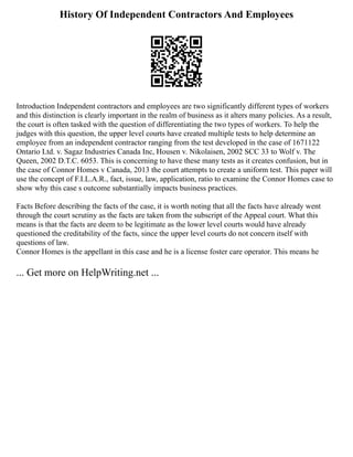 History Of Independent Contractors And Employees
Introduction Independent contractors and employees are two significantly different types of workers
and this distinction is clearly important in the realm of business as it alters many policies. As a result,
the court is often tasked with the question of differentiating the two types of workers. To help the
judges with this question, the upper level courts have created multiple tests to help determine an
employee from an independent contractor ranging from the test developed in the case of 1671122
Ontario Ltd. v. Sagaz Industries Canada Inc, Housen v. Nikolaisen, 2002 SCC 33 to Wolf v. The
Queen, 2002 D.T.C. 6053. This is concerning to have these many tests as it creates confusion, but in
the case of Connor Homes v Canada, 2013 the court attempts to create a uniform test. This paper will
use the concept of F.I.L.A.R., fact, issue, law, application, ratio to examine the Connor Homes case to
show why this case s outcome substantially impacts business practices.
Facts Before describing the facts of the case, it is worth noting that all the facts have already went
through the court scrutiny as the facts are taken from the subscript of the Appeal court. What this
means is that the facts are deem to be legitimate as the lower level courts would have already
questioned the creditability of the facts, since the upper level courts do not concern itself with
questions of law.
Connor Homes is the appellant in this case and he is a license foster care operator. This means he
... Get more on HelpWriting.net ...
 