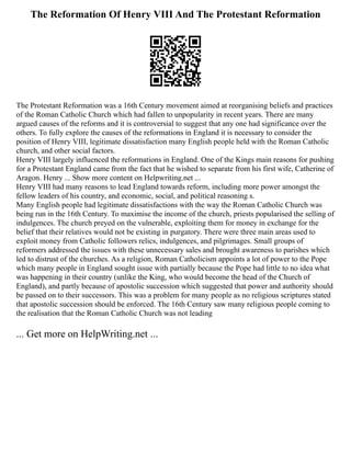 The Reformation Of Henry VIII And The Protestant Reformation
The Protestant Reformation was a 16th Century movement aimed at reorganising beliefs and practices
of the Roman Catholic Church which had fallen to unpopularity in recent years. There are many
argued causes of the reforms and it is controversial to suggest that any one had significance over the
others. To fully explore the causes of the reformations in England it is necessary to consider the
position of Henry VIII, legitimate dissatisfaction many English people held with the Roman Catholic
church, and other social factors.
Henry VIII largely influenced the reformations in England. One of the Kings main reasons for pushing
for a Protestant England came from the fact that he wished to separate from his first wife, Catherine of
Aragon. Henry ... Show more content on Helpwriting.net ...
Henry VIII had many reasons to lead England towards reform, including more power amongst the
fellow leaders of his country, and economic, social, and political reasoning s.
Many English people had legitimate dissatisfactions with the way the Roman Catholic Church was
being run in the 16th Century. To maximise the income of the church, priests popularised the selling of
indulgences. The church preyed on the vulnerable, exploiting them for money in exchange for the
belief that their relatives would not be existing in purgatory. There were three main areas used to
exploit money from Catholic followers relics, indulgences, and pilgrimages. Small groups of
reformers addressed the issues with these unnecessary sales and brought awareness to parishes which
led to distrust of the churches. As a religion, Roman Catholicism appoints a lot of power to the Pope
which many people in England sought issue with partially because the Pope had little to no idea what
was happening in their country (unlike the King, who would become the head of the Church of
England), and partly because of apostolic succession which suggested that power and authority should
be passed on to their successors. This was a problem for many people as no religious scriptures stated
that apostolic succession should be enforced. The 16th Century saw many religious people coming to
the realisation that the Roman Catholic Church was not leading
... Get more on HelpWriting.net ...
 