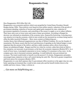 Reaganomics Essay
How Reaganomics Will Affect My Life
Reaganomics was economics policies which were propelled by United States President, Ronald
Reagan during 1980s. These policies were based on fours pillars namely; reduction of the growth of
government spending, reduction of income and capital gains marginal tax rates, reduction of
government regulation of economy, and controlling of the money in supply so as to reduce inflation.
Their basic aims were to lower taxes and create a leaner government. According to Reagan his
decision was informed on stimulation of the economy taxes, financed by borrowing. Lowering taxes
was aimed at reviving the economy, which in turn would see the increased tax revenues being used to
offset the debts incurred (Niskanen ... Show more content on Helpwriting.net ...
Another theory that influenced reaganomicism was that of Milton Friedman. He was the founder of
monetarism. His theory asserts that the level and direction of spending on the federal budget is more
important than the amount of the deficit, and that a stable monetary policy allows borrowing to
finance an unbalanced budget . Reagan used the two when he oversaw a plan that relied on faith in
free enterprise, not necessary in government, as the basis for economic expansion (Boskin1987). As a
result of lower taxes, it prompted corporation to invest, leading U.S consumers to buy more. As the
company grew, due to increased consumer spending, it would indirectly raise government tax
revenues. The trend would trickle to benefit even the poorest U.S citizens. Reaganomics principles
encouraged many industries to have self control during the early 80s. This led to greater competition
and lower prices for consumers (Boskin 1887).
Reaganomics in a nut shell espouses that if a government offers incentives to the upper class tax cuts,
better operating environment they would in turn create jobs and the benefit trickles down to the
middle and lower classes. Today s reforms in
... Get more on HelpWriting.net ...
 