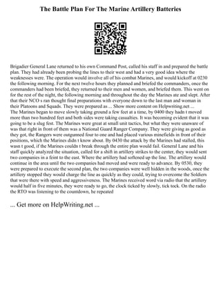 The Battle Plan For The Marine Artillery Batteries
Brigadier General Lane returned to his own Command Post, called his staff in and prepared the battle
plan. They had already been probing the lines to their west and had a very good idea where the
weaknesses were. The operation would involve all of his combat Marines, and would kickoff at 0230
the following morning. For the next twelve hours they planned and briefed the commanders, once the
commanders had been briefed, they returned to their men and women, and briefed them. This went on
for the rest of the night, the following morning and throughout the day the Marines ate and slept. After
that their NCO s ran thought final preparations with everyone down to the last man and woman in
their Platoons and Squads. They were prepared as ... Show more content on Helpwriting.net ...
The Marines began to move slowly taking ground a few feet at a time, by 0400 they hadn t moved
more than two hundred feet and both sides were taking casualties. It was becoming evident that it was
going to be a slug fest. The Marines were great at small unit tactics, but what they were unaware of
was that right in front of them was a National Guard Ranger Company. They were giving as good as
they got, the Rangers were outgunned four to one and had placed various minefields in front of their
positions, which the Marines didn t know about. By 0430 the attack by the Marines had stalled, this
wasn t good, if the Marines couldn t break through the entire plan would fail. General Lane and his
staff quickly analyzed the situation, called for a shift in artillery strikes to the center, they would sent
two companies in a feint to the east. Where the artillery had softened up the line. The artillery would
continue in the area until the two companies had moved and were ready to advance. By 0530, they
were prepared to execute the second plan, the two companies were well hidden in the woods, once the
artillery stopped they would charge the line as quickly as they could, trying to overcome the Soldiers
that were there with speed and aggressiveness. The Marines received word via radio that the artillery
would half in five minutes, they were ready to go, the clock ticked by slowly, tick tock. On the radio
the RTO was listening to the countdown, he repeated
... Get more on HelpWriting.net ...
 