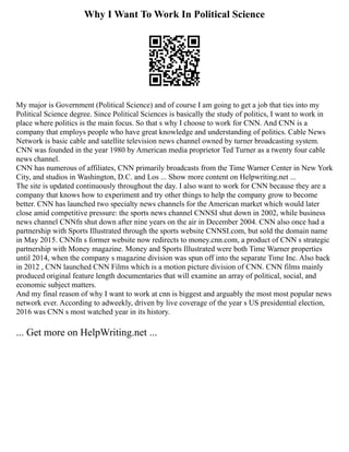 Why I Want To Work In Political Science
My major is Government (Political Science) and of course I am going to get a job that ties into my
Political Science degree. Since Political Sciences is basically the study of politics, I want to work in
place where politics is the main focus. So that s why I choose to work for CNN. And CNN is a
company that employs people who have great knowledge and understanding of politics. Cable News
Network is basic cable and satellite television news channel owned by turner broadcasting system.
CNN was founded in the year 1980 by American media proprietor Ted Turner as a twenty four cable
news channel.
CNN has numerous of affiliates, CNN primarily broadcasts from the Time Warner Center in New York
City, and studios in Washington, D.C. and Los ... Show more content on Helpwriting.net ...
The site is updated continuously throughout the day. I also want to work for CNN because they are a
company that knows how to experiment and try other things to help the company grow to become
better. CNN has launched two specialty news channels for the American market which would later
close amid competitive pressure: the sports news channel CNNSI shut down in 2002, while business
news channel CNNfn shut down after nine years on the air in December 2004. CNN also once had a
partnership with Sports Illustrated through the sports website CNNSI.com, but sold the domain name
in May 2015. CNNfn s former website now redirects to money.cnn.com, a product of CNN s strategic
partnership with Money magazine. Money and Sports Illustrated were both Time Warner properties
until 2014, when the company s magazine division was spun off into the separate Time Inc. Also back
in 2012 , CNN launched CNN Films which is a motion picture division of CNN. CNN films mainly
produced original feature length documentaries that will examine an array of political, social, and
economic subject matters.
And my final reason of why I want to work at cnn is biggest and arguably the most most popular news
network ever. According to adweekly, driven by live coverage of the year s US presidential election,
2016 was CNN s most watched year in its history.
... Get more on HelpWriting.net ...
 