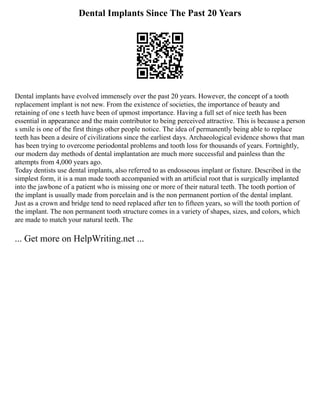 Dental Implants Since The Past 20 Years
Dental implants have evolved immensely over the past 20 years. However, the concept of a tooth
replacement implant is not new. From the existence of societies, the importance of beauty and
retaining of one s teeth have been of upmost importance. Having a full set of nice teeth has been
essential in appearance and the main contributor to being perceived attractive. This is because a person
s smile is one of the first things other people notice. The idea of permanently being able to replace
teeth has been a desire of civilizations since the earliest days. Archaeological evidence shows that man
has been trying to overcome periodontal problems and tooth loss for thousands of years. Fortnightly,
our modern day methods of dental implantation are much more successful and painless than the
attempts from 4,000 years ago.
Today dentists use dental implants, also referred to as endosseous implant or fixture. Described in the
simplest form, it is a man made tooth accompanied with an artificial root that is surgically implanted
into the jawbone of a patient who is missing one or more of their natural teeth. The tooth portion of
the implant is usually made from porcelain and is the non permanent portion of the dental implant.
Just as a crown and bridge tend to need replaced after ten to fifteen years, so will the tooth portion of
the implant. The non permanent tooth structure comes in a variety of shapes, sizes, and colors, which
are made to match your natural teeth. The
... Get more on HelpWriting.net ...
 