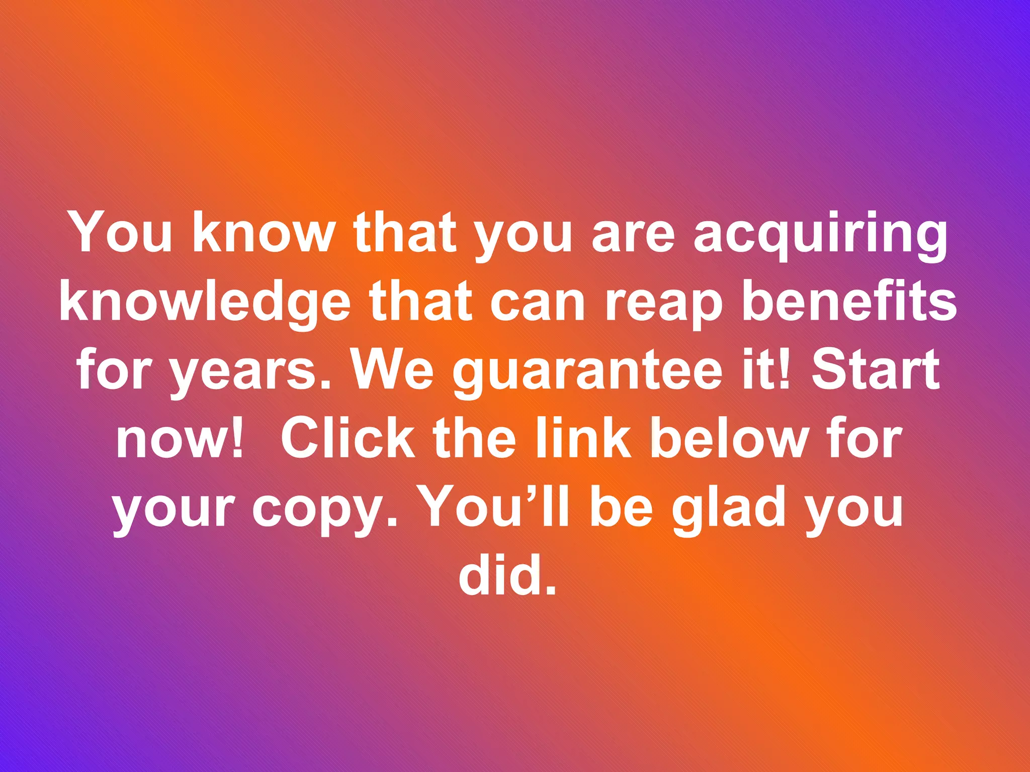 You know that you are acquiring knowledge that can reap benefits for years. We guarantee it! Start now! Click the link below for your copy. You’ll be glad you did.