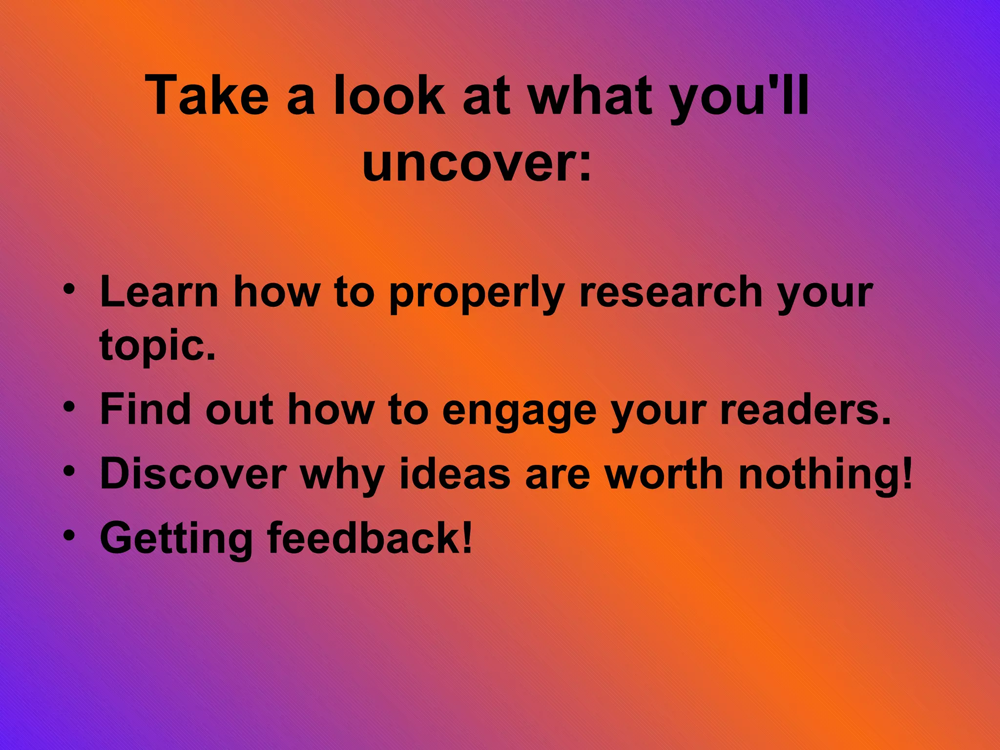 Take a look at what you'll uncover: Learn how to properly research your topic. Find out how to engage your readers. Discover why ideas are worth nothing! Getting feedback!