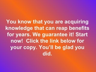 You know that you are acquiring knowledge that can reap benefits for years. We guarantee it! Start now! Click the link below for your copy. You’ll be glad you did.