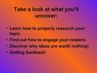 Take a look at what you'll uncover: Learn how to properly research your topic. Find out how to engage your readers. Discover why ideas are worth nothing! Getting feedback!