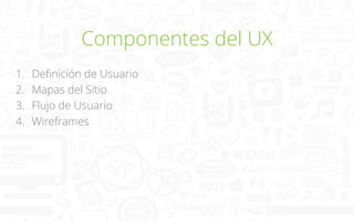 Componentes del UX
1. 
2. 
3. 
4. 

Deﬁnición de Usuario
Mapas del Sitio
Flujo de Usuario
Wireframes

 