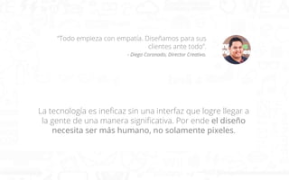 “Todo empieza con empatía. Diseñamos para sus
clientes ante todo”.
- Diego Coronado, Director Creativo.

La tecnología es ineﬁcaz sin una interfaz que logre llegar a
la gente de una manera signiﬁcativa. Por ende el diseño
necesita ser más humano, no solamente pixeles.

 