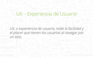 UX – Experiencia de Usuario
UX, o experiencia de usuario, mide la facilidad y
el placer que tienen los usuarios al navegar por
un sitio.

 