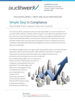 How Dodd-Frank Impacts Internal Controls
Simple Step to Compliance
auditwerx.com
3000 Bayport Dr, Suite 480
Tampa, FL 33607 United States
866-292-7951
As of January 2014, companies with more than $10 million in annual receipts from
consumer debt collection activities will be subject to oversight and examination from
the Consumer Financial Protection Bureau (CFPB), a new agency established by the
Dodd Frank Wall Street Reform and Consumer Protection Act. Examiners from the
CFPB will evaluate the internal controls and policies of these companies to ensure
compliance with applicable federal laws designed to protect consumers and ensure
they are treated fairly.
The added oversight by this new agency will undoubtedly create a more burdensome
regulatory environment for consumer debt collection institutions. A readiness
assessment of internal controls that addresses compliance policies and
procedures and overall governance and is conducted
by an independent auditor prior to supervisory
action from the CFPB provides assurance of
compliance with applicable laws and
regulations. This white paper will
explore the advantages of using
an independent audit firm
as a trusted advisor to
conduct a risk
assessment and report
on the internal controls
that the CFPB requires being
in place and operating
consistently and effectively.
Questions?
Visit our website at auditwerx.com for more information,
or call us at 866-292-7951to speak with one of our specialists.
REGULATION UPDATE | CREDIT AND COLLECTIONS INDUSTRY
 