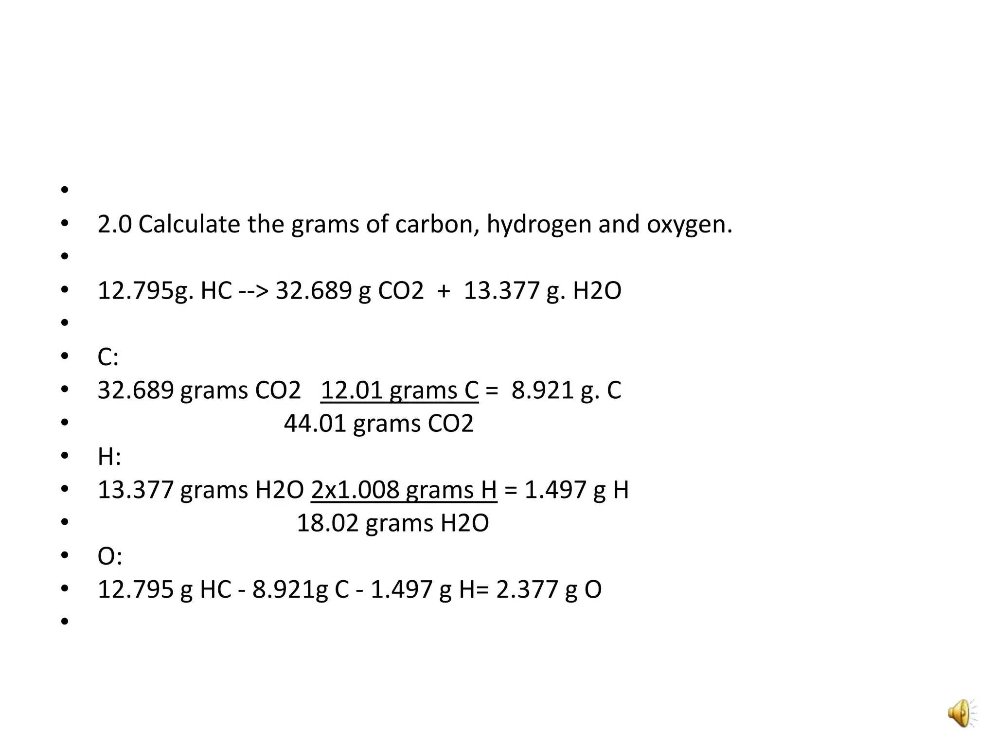  2.0 Calculate the grams of carbon, hydrogen and oxygen. 12.795g. HC --> 32.689 g CO2  +  13.377 g. H2OC:32.689 grams CO2   12.01 grams C =  8.921 g. C                              44.01 grams CO2H:13.377 grams H2O 2x1.008 grams H = 1.497 g H                                18.02 grams H2OO:12.795 g HC - 8.921g C - 1.497 g H= 2.377 g O 