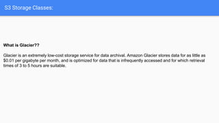 S3 Storage Classes:
What is Glacier??
Glacier is an extremely low-cost storage service for data archival. Amazon Glacier stores data for as little as
$0.01 per gigabyte per month, and is optimized for data that is infrequently accessed and for which retrieval
times of 3 to 5 hours are suitable.
 