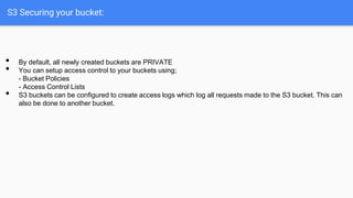S3 Securing your bucket:
• By default, all newly created buckets are PRIVATE
• You can setup access control to your buckets using;
- Bucket Policies
- Access Control Lists
• S3 buckets can be conﬁgured to create access logs which log all requests made to the S3 bucket. This can
also be done to another bucket.
 