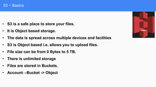 S3 – Basics
• S3 is a safe place to store your files.
• It is Object based storage.
• The data is spread across multiple devices and facilities
• S3 is Object based i.e. allows you to upload files.
• File size can be from 0 Bytes to 5 TB.
• There is unlimited storage
• Files are stored in Buckets.
• Account→Bucket -> Object
 