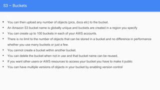 S3 – Buckets
• You can then upload any number of objects (pics, docs etc) to the bucket.
• An Amazon S3 bucket name is globally unique and buckets are created in a region you specify
• You can create up to 100 buckets in each of your AWS accounts.
• There is no limit to the number of objects that can be stored in a bucket and no difference in performance
whether you use many buckets or just a few.
• You cannot create a bucket within another bucket.
• You can delete the bucket when not in use and that bucket name can be reused.
• If you want other users or AWS resources to access your bucket you have to make it public
• You can have multiple versions of objects in your bucket by enabling version control
 