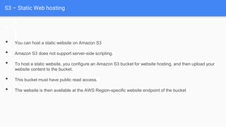 S3 – Static Web hosting
• You can host a static website on Amazon S3
• Amazon S3 does not support server-side scripting.
• To host a static website, you configure an Amazon S3 bucket for website hosting, and then upload your
website content to the bucket.
• This bucket must have public read access.
• The website is then available at the AWS Region-specific website endpoint of the bucket
 