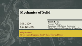 Mechanics of Solid
ME 2129
Credit: 3.00
Pranto Karua
Assistant Professor
Department of Mechanical Engineering
Khulna University of Engineering & Technology
Simple Strain
Stress-strain Diagram, Hook’s Law, Thermal Stress
 
