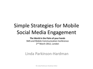 Simple Strategies for Mobile
 Social Media Engagement
       The World in the Palm of your hands
     SMS and Mobile Communication Conference
             2nd March 2012, London



    Linda Parkinson-Hardman

             © Linda Parkinson-Hardman 2012
 