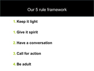 Our 5 rule framework
1.Keep it light
1.Give it spirit
2.Have a conversation
3.Call for action
4.Be adult
 