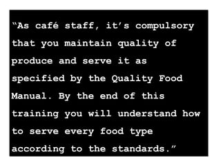 “As café staff, it’s compulsory
that you maintain quality of
produce and serve it as
specified by the Quality Food
Manual. By the end of this
training you will understand how
to serve every food type
according to the standards.”
“As café staff, it’s compulsory
that you maintain quality of
produce and serve it as
specified by the Quality Food
Manual. By the end of this
training you will understand how
to serve every food type
according to the standards.”
 